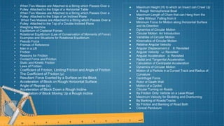 • When Two Masses are Attached to a String which Passes Over a
Pulley Attached to the Edge of a Horizontal Table
• When Two Masses are Attached to a String which Passes Over a
Pulley Attached to the Edge of an Inclined Plane
• When Two Masses are Attached to a String which Passes Over a
Pulley Attached to the Top of a Double Inclined Plane
• Weighing Machine
• Equilibrium of Coplanar Forces
• Rotational Equilibrium (Law of Conservation of Moments of Force)
• Examples and Situations for Rotational Equilibrium
• Pseudo Force
• Frames of Reference
• Man in a Lift
• Friction
• Reasons for Friction
• Contact Force and Friction
• Static and Kinetic Friction
• Laws of Friction
• Coefficient of Friction, Limiting Friction and Angle of Friction
• The Coefficient of Friction (μ)
• Resultant Force Exerted by a Surface on the Block
• Acceleration of Block on Rough Horizontal Surface
• Angle of Repose (α)
• Acceleration of Block Down a Rough Incline
• Retardation of Block Moving Up a Rough Incline
● Maximum Height (H) to which an Insect can Crawl Up
a Rough Hemispherical Bowl
● Maximum Length of Chain that can Hang from the
Table Without Falling from it
● Minimum Force for Motion along Horizontal Surface
and its Direction
● Dynamics of Circular Motion
● Circular Motion: An Introduction
● Variables of Circular Motion
● Kinematics of Circular Motion
● Relative Angular Velocity
● Angular Displacement d θ: Revisited
● Angular Velocity ω: Revisited
● Angular Acceleration α: Revisited
● Radial and Tangential Acceleration
● Calculation of Centripetal Acceleration
● Dynamics of Circular Motion
● Motion of a Particle in a Curved Track and Radius of
Curvature
● Centrifugal Force
● Rotor or Death Well
● Motion of a Cyclist
● Circular Turning on Roads
● By Friction Only: Vehicle on a Level Road
● Maximum Velocity for Skidding and Overturning
● By Banking of Roads/Tracks
● By Friction and Banking of Road Both
● Conical Pendulum
 