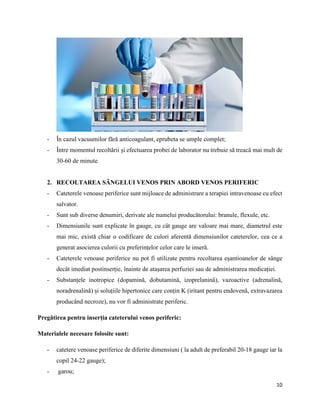 10
- În cazul vacuumilor fără anticoagulant, eprubeta se umple complet;
- Între momentul recoltării și efectuarea probei de laborator nu trebuie să treacă mai mult de
30-60 de minute.
2. RECOLTAREA SÂNGELUI VENOS PRIN ABORD VENOS PERIFERIC
- Cateterele venoase periferice sunt mijloace de administrare a terapiei intravenoase cu efect
salvator.
- Sunt sub diverse denumiri, derivate ale numelui producătorului: branule, flexule, etc.
- Dimensiunile sunt explicate în gauge, cu cât gauge are valoare mai mare, diametrul este
mai mic, există chiar o codificare de culori aferentă dimensiunilor cateterelor, cea ce a
generat asocierea culorii cu preferințelor celor care le inseră.
- Cateterele venoase periferice nu pot fi utilizate pentru recoltarea eșantioanelor de sânge
decât imediat postinserție, înainte de atașarea perfuziei sau de administrarea medicației.
- Substanțele inotropice (dopamină, dobutamină, izoprelanină), vazoactive (adrenalină,
noradrenalină) și soluțiile hipertonice care conțin K (iritant pentru endovenă, extravazarea
producând necroze), nu vor fi administrate periferic.
Pregătirea pentru inserția cateterului venos periferic:
Materialele necesare folosite sunt:
- catetere venoase periferice de diferite dimensiuni ( la adult de preferabil 20-18 gauge iar la
copil 24-22 gauge);
- garou;
 