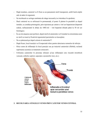 12
- După instalare, cateterul va fi fixat cu un pansament steril transparent, astfel încât aripile
sale să adere la tegument.
- Se recoltează cu seringa cantitatea de sânge necesară și se introduce în eprubete;
- Dacă cateterul nu se utilizează în permanență, el poate fi păstrat în prealabil cu dopul
instalat, cu condiția primingului, prin injectarea pe cateter a 1ml ser heparinizat (heparină
sodică, nefracționată în diliție de 100U/ml – 1ml heparină diluată până la 50 ml ser
fiziologic);
- În caz de atașarea unei perfuzii, dopul steril al cateterului va fi instalat la extremitatea unui
ac steril cu teacă și fixată de tegumentul pacientului cu leucoplast.
- Nu se păstrează pe dopul colorat al cateterului!!!
- După fixare, locul inserției va fi inspectată zilnic pentru detectarea semnelor de infecție.
- Orice semn de inflamație la locul puncției sau pe traiectul cateterului (flebită), reclamă
suprimarea acestuia cu tratament consecutiv.
- Utilizarea cateterului în prezența infecției și/sau inflamației este riscantă (tromboză
venoasă, embolie septică, supurație a țesuturilor moi, etc.).
3. RECOLTAREA SÂNGELUI VENOS PRIN CATETER VENOS CENTRAL
 