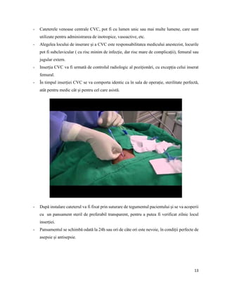 13
- Cateterele venoase centrale CVC, pot fi cu lumen unic sau mai multe lumene, care sunt
utilizate pentru administrarea de inotropice, vasoactive, etc.
- Alegelea locului de inserare și a CVC este responsabilitatea medicului anestezist, locurile
pot fi subclavicular ( cu risc minim de infecție, dar risc mare de complicații), femural sau
jugular extern.
- Inserția CVC va fi urmată de controlul radiologic al poziționări, cu excepția celui inserat
femural.
- În timpul inserției CVC se va comporta identic ca în sala de operație, sterilitate perfectă,
atât pentru medic cât și pentru cel care asistă.
- După instalare cateterul va fi fixat prin suturare de tegumentul pacientului și se va acoperii
cu un pansament steril de preferabil transparent, pentru a putea fi verificat zilnic locul
inserției.
- Pansamentul se schimbă odată la 24h sau ori de câte ori este nevoie, în condiții perfecte de
asepsie și antisepsie.
 