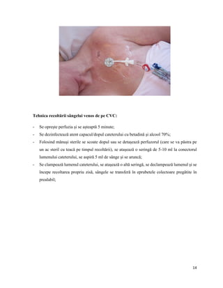 14
Tehnica recoltării sângelui venos de pe CVC:
- Se oprește perfuzia și se așteaptă 5 minute;
- Se dezinfectează atent capacul/dopul cateterului cu betadină și alcool 70%;
- Folosind mănuși sterile se scoate dopul sau se detașează perfuzorul (care se va păstra pe
un ac steril cu teacă pe timpul recoltării), se atașează o seringă de 5-10 ml la conectorul
lumenului cateterului, se aspiră 5 ml de sânge și se aruncă;
- Se clampează lumenul cateterului, se atașează o altă seringă, se declampează lumenul și se
începe recoltarea propriu zisă, sângele se transferă în eprubetele colectoare pregătite în
prealabil;
 