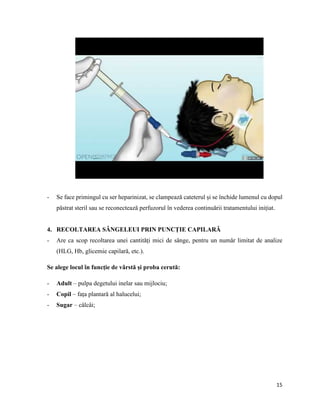 15
- Se face primingul cu ser heparinizat, se clampează cateterul și se închide lumenul cu dopul
păstrat steril sau se reconectează perfuzorul în vederea continuării tratamentului inițiat.
4. RECOLTAREA SÂNGELEUI PRIN PUNCȚIE CAPILARĂ
- Are ca scop recoltarea unei cantități mici de sânge, pentru un număr limitat de analize
(HLG, Hb, glicemie capilară, etc.).
Se alege locul în funcție de vârstă și proba cerută:
- Adult – pulpa degetului inelar sau mijlociu;
- Copil – fața plantară al halucelui;
- Sugar – câlcâi;
 