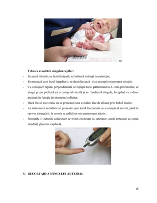 16
Tehnica recoltării sângelui capilar:
- Se spală mâinile, se dezinfectează, se îmbracă mănuși de protecție;
- Se masează ușor locul înțepăturii, se dezinfectează și se așteaptă evaporarea soluției;
- Cu o mișcare rapidă, perpendiculară se înțeapă locul pătrunzând la 2-3mm profunzime, se
șterge prima picătură cu o compresă sterilă și se recoltează sângele, începând cu a doua
picătură în funcție de examenul solicitat;
- Dacă fluxul este redus nu se presează zona existând risc de diluare prin lichid tisular;
- La terminarea recoltării se presează ușor locul înțepăturii cu o compresă sterilă, până la
oprirea sângerării, la nevoie se aplică un mic pansament adeziv;
- Frotiurile și tuburile colectoare se trimit etichetate la laborator, unele rezultate se citesc
imediat( glicemia capilară).
5. RECOLTAREA SÂNGELUI ARTERIAL
 