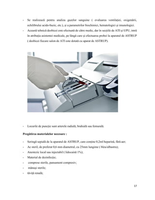 17
- Se realizează pentru analiza gazelor sanguine ( evaluarea ventilației, oxigenării,
echilibrului acido-bazic, etc.), și a parametrilor biochimici, hematologici și imunologici.
- Această tehnică deobicei este efectuată de către medic, dar în secțiile de ATI și UPU, intră
în atribuția asistentei medicale, pe lângă care și efectuarea probei la aparatul de ASTRUP
( deobicei fiecare salon de ATI este dotată cu aparat de ASTRUP).
- Locurile de puncție sunt arterele radială, brahială sau femurală.
Pregătirea materialelor necesare :
- Seringă sepială de la aparatul de ASTRUP, care conține 0,2ml heparină, fără aer;
- Ac steril, de preferat 0,6 mm diametrul, cu 25mm lungime ( bleu/albastru);
- Anestezic local sau injectabil ( lidocaină 1%);
- Material de dezinfecție;
- comprese sterile, pansament compresiv;
- mănuși sterile;
- tăviță renală;
 