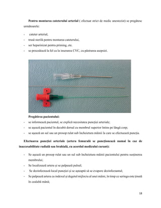 18
Pentru montarea cateterului arterial ( efectuat strict de medic anestezist) se pregătesc
următoarele:
- cateter arterial,
- trusă sterilă pentru montarea cateterului,
- ser heparinizat pentru priming, etc.
- se procedează la fel ca la inserarea CVC, cu păstrarea asepsiei.
Pregătirea pacientului:
- se informează pacientul, se explică necesitatea puncției arteriale;
- se așează pacientul în decubit dorsal cu membrul superior întins pe lângă corp;
- se așează un sul sau un prosop rulat sub încheietura mâinii la care se efectuează puncția.
Efectuarea puncției arteriale (artera femurală se puncționează numai în caz de
inaccesabilitate radială sau brahială, cu acordul medicului curant):
- Se așează un prosop rulat sau un sul sub încheietura mâinii pacientului pentru susținerea
membrului;
- Se localizează artera și se palpează pulsul;
- Se dezinfectează locul puncției și se așteaptă să se evapore dezinfectantul;
- Se palpează artera cu indexul și degetul mijlociu al unei mâini, în timp ce seringa este ținută
în cealaltă mână;
 
