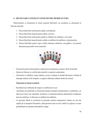 20
6. RECOLTAREA SÂNGELUI VENOS PENTRU HEMOCULTURĂ
Hemoculturile se efectuează în sistem automat BactAlert, iar recoltarea se efectuează în
flacoane speciale:
1. Flacon BactAlert aerob pentru adulți, cod albastru;
2. Flacon BactAlert anaerob pentru adulți, cod mov;
3. Flacon BactAlert aerob pentru adulți cu inhibitor de antibiotic, cod verde;
4. Flacon BactAlert anaerob pentru adulți cu inhibitor de antibiotic, cod portocaliu;
5. Flacon Pedi-Bact pentru copii cu/fără tratament antibiotic, cod galben ( nu permite
detectarea germenilor strict anaerobi).
- Flacoanele pentru hemocultură se păstrează la temperatura camerei, ferite de lumină.
- Înainte de folosire se verifică data expirării și aspectul conținutului.
- Flacoanele cu inhibitor conțin cărbune, acesta se depune la fundul flaconului, lichidul de
deasupra trebuie să fie limpede. La agitare cărbunele tulbură mediul de cultură.
Momentul și ritmul recoltării:
- Rezultatul este influențat de terapia cu antibiotice în curs.
- Recoltarea de preferință se efectuează înaintea începerii tratamentului cu antibiotice, iar
dacă acest lucru este imposibil, recoltarea se realizează înaintea administrării următoarei
doze de antibiotic, în flacoane cu inhibitor de antibiotic.
- La pacienții febrili se recoltează în perioada creșterii temperaturii, înainte sau cât mai
repede de la începutul frisoanelor, când germenii sunt cei mai viabili și se găsesc cu mare
probabilitate în cantitate detectabilă în sânge.
 