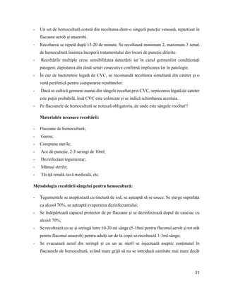 21
- Un set de hemocultură constă din recoltarea dintr-o singură puncție venoasă, repartizat în
flacoane aerob și anaerobi.
- Recoltarea se repetă după 15-20 de minute. Se recoltează minimum 2, maximum 3 seturi
de hemocultură înaintea începerii tratamentului din locuri de puncție diferite.
- Recoltările multiple cresc sensibilitatea detectării iar în cazul germenilor condiționați
patogeni, depistarea din două seturi cosecutive confirmă implicarea lor în patologie.
- În caz de bacteremie legată de CVC, se recomandă recoltarea simultană din cateter și o
venă periferică pentru compararea rezultatelor.
- Dacă se cultivă germeni numai din sângele recoltat prin CVC, septicemia legată de cateter
este puțin probabilă, însă CVC este colonizat și se indică schimbarea acestuia.
- Pe flacoanele de hemocultură se notează obligatoriu, de unde este sângele recoltat!!
Materialele necesare recoltării:
- Flacoane de hemocultură;
- Garou;
- Comprese sterile;
- Ace de puncție, 2-3 seringi de 10ml;
- Dezinfectant tegumentar;
- Mănuși sterile;
- Tăviță renală, tavă medicală, etc.
Metodologia recoltării sângelui pentru hemocultură:
- Tegumentele se aseptizează cu tinctură de iod, se așteaptă să se usuce. Se șterge suprafața
cu alcool 70%, se așteaptă evaporarea dezinfectantului;
- Se îndepărtează capacul protector de pe flacoane și se dezinfectează dopul de cauciuc cu
alcool 70%;
- Se recoltează cu ac și seringă între 10-20 ml sânge (5-10ml pentru flaconul aerob și tot atât
pentru flaconul anaerob) pentru adulți iar de la copii se recoltează 1-3ml sânge;
- Se evacuează aerul din seringă și cu un ac steril se injectează aseptic conținutul în
flacoanele de hemocultură, având mare grijă să nu se introducă cantitate mai mare decât
 