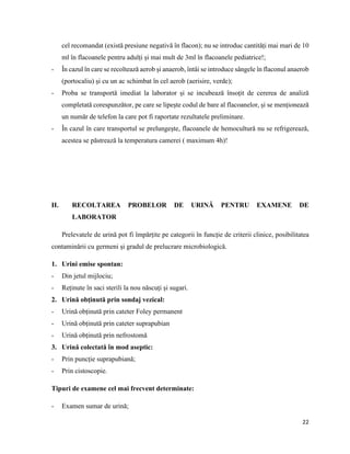 22
cel recomandat (există presiune negativă în flacon); nu se introduc cantități mai mari de 10
ml în flacoanele pentru adulți și mai mult de 3ml în flacoanele pediatrice!;
- În cazul în care se recoltează aerob și anaerob, întâi se introduce sângele în flaconul anaerob
(portocaliu) și cu un ac schimbat în cel aerob (aerisire, verde);
- Proba se transportă imediat la laborator și se incubează însoțit de cererea de analiză
completată corespunzător, pe care se lipește codul de bare al flacoanelor, și se menționează
un număr de telefon la care pot fi raportate rezultatele preliminare.
- În cazul în care transportul se prelungește, flacoanele de hemocultură nu se refrigerează,
acestea se păstrează la temperatura camerei ( maximum 4h)!
II. RECOLTAREA PROBELOR DE URINĂ PENTRU EXAMENE DE
LABORATOR
Prelevatele de urină pot fi împărțite pe categorii în funcție de criterii clinice, posibilitatea
contaminării cu germeni și gradul de prelucrare microbiologică.
1. Urini emise spontan:
- Din jetul mijlociu;
- Reținute în saci sterili la nou născuți și sugari.
2. Urină obținută prin sondaj vezical:
- Urină obținută prin cateter Foley permanent
- Urină obținută prin cateter suprapubian
- Urină obținută prin nefrostomă
3. Urină colectată în mod aseptic:
- Prin puncție suprapubiană;
- Prin cistoscopie.
Tipuri de examene cel mai frecvent determinate:
- Examen sumar de urină;
 