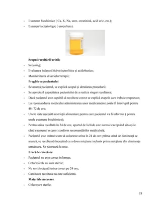 23
- Examene biochimice ( Ca, K, Na, uree, creatinină, acid uric, etc.);
- Examen bacteriologic ( urocultura).
Scopul recoltării urinii:
- Sceening;
- Evaluarea balanței hidroelectrolitice și acidobazice;
- Monitorizarea diverselor terapii;
Pregătirea pacientului
- Se anunță pacientul, se explică scopul și derularea procedurii;
- Se apreciază capacitatea pacientului de a realiza singur recoltarea;
- Dacă pacientul este capabil să recolteze corect se explică etapele care trebuie respectate;
- La recomandarea medicului administrarea unor medicamente poate fi întreruptă pentru
48- 72 de ore;
- Unele teste necesită restricții alimentare pentru care pacientul va fi informat ( pentru
unele examene biochimice);
- Pentru urina recoltată în 24 de ore, aportul de lichide este normal exceptând situațiile
când examenul o cere ( conform recomandărilor medicului);
- Pacientul este instruit cum să colecteze urina în 24 de ore: prima urină de dimineață se
aruncă, se recoltează începând cu a doua micțiune inclusiv prima micțiune din dimineața
următoare. Se păstrează la rece.
Erori de colectare
- Pacientul nu este corect informat;
- Colectoarele nu sunt sterile;
- Nu se colectează urina corect pe 24 ore;
- Cantitatea recoltată nu este suficientă.
Materiale necesare
- Colectoare sterile;
 