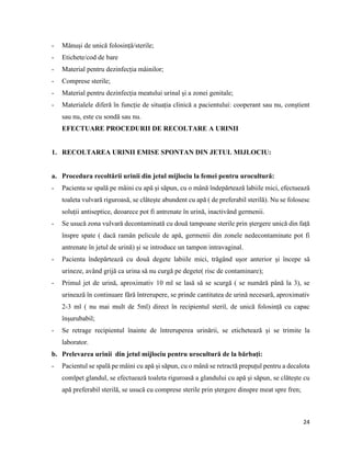 24
- Mănuși de unică folosință/sterile;
- Etichete/cod de bare
- Material pentru dezinfecția mâinilor;
- Comprese sterile;
- Material pentru dezinfecția meatului urinal și a zonei genitale;
- Materialele diferă în funcție de situația clinică a pacientului: cooperant sau nu, conștient
sau nu, este cu sondă sau nu.
EFECTUARE PROCEDURII DE RECOLTARE A URINII
1. RECOLTAREA URINII EMISE SPONTAN DIN JETUL MIJLOCIU:
a. Procedura recoltării urinii din jetul mijlociu la femei pentru urocultură:
- Pacienta se spală pe mâini cu apă și săpun, cu o mână îndepărtează labiile mici, efectuează
toaleta vulvară riguroasă, se clătește abundent cu apă ( de preferabil sterilă). Nu se folosesc
soluții antiseptice, deoarece pot fi antrenate în urină, inactivând germenii.
- Se usucă zona vulvară decontaminată cu două tampoane sterile prin ștergere unică din față
înspre spate ( dacă ramân pelicule de apă, germenii din zonele nedecontaminate pot fi
antrenate în jetul de urină) și se introduce un tampon intravaginal.
- Pacienta îndepărtează cu două degete labiile mici, trăgând ușor anterior și începe să
urineze, având grijă ca urina să nu curgă pe degete( risc de contaminare);
- Primul jet de urină, aproximativ 10 ml se lasă să se scurgă ( se numără până la 3), se
urinează în continuare fără întrerupere, se prinde cantitatea de urină necesară, aproximativ
2-3 ml ( nu mai mult de 5ml) direct în recipientul steril, de unică folosință cu capac
înșurubabil;
- Se retrage recipientul înainte de întreruperea urinării, se etichetează și se trimite la
laborator.
b. Prelevarea urinii din jetul mijlociu pentru urocultură de la bărbați:
- Pacientul se spală pe mâini cu apă și săpun, cu o mână se retractă prepuțul pentru a decalota
comlpet glandul, se efectuează toaleta riguroasă a glandului cu apă și săpun, se clătește cu
apă preferabil sterilă, se usucă cu comprese sterile prin ștergere dinspre meat spre fren;
 