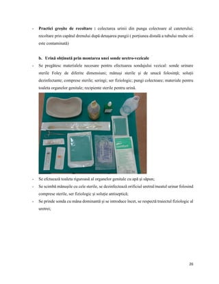 26
- Practici greșite de recoltare : colectarea urinii din punga colectoare al cateterului;
recoltare prin capătul drenului după detașarea pungii ( porțiunea distală a tubului multe ori
este contaminată)
b. Urină obținută prin montarea unei sonde uretro-vezicale
- Se pregătesc materialele necesare pentru efectuarea sondajului vezical: sonde urinare
sterile Foley de diferite dimensiuni; mănuși sterile și de unucă folosință; soluții
dezinfectante; comprese sterile; seringi; ser fiziologic; pungi colectoare; materiale pentru
toaleta organelor genitale; recipiente sterile pentru urină.
- Se efctuează toaleta riguroasă al organelor genitale cu apă și săpun;
- Se scimbă mănușile cu cele sterile, se dezinfectează orificiul uretral/meatul urinar folosind
comprese sterile, ser fiziologic și soluție antiseptică;
- Se prinde sonda cu mâna dominantă și se introduce încet, se respectă traiectul fiziologic al
uretrei;
 