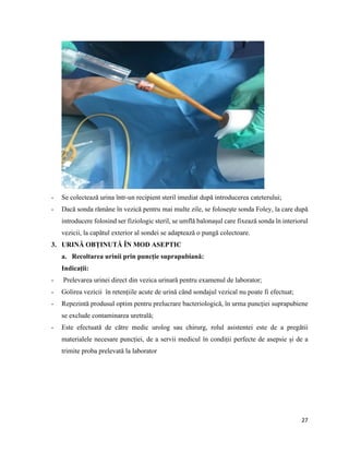 27
- Se colectează urina într-un recipient steril imediat după introducerea cateterului;
- Dacă sonda rămâne în vezică pentru mai multe zile, se folosește sonda Foley, la care după
introducere folosind ser fiziologic steril, se umflă balonașul care fixează sonda în interiorul
vezicii, la capătul exterior al sondei se adaptează o pungă colectoare.
3. URINĂ OBȚINUTĂ ÎN MOD ASEPTIC
a. Recoltarea urinii prin puncție suprapubiană:
Indicații:
- Prelevarea urinei direct din vezica urinară pentru examenul de laborator;
- Golirea vezicii în retențiile acute de urină când sondajul vezical nu poate fi efectuat;
- Repezintă produsul optim pentru prelucrare bacteriologică, în urma puncției suprapubiene
se exclude contaminarea uretrală;
- Este efectuată de către medic urolog sau chirurg, rolul asistentei este de a pregătii
materialele necesare puncției, de a servii medicul în condiții perfecte de asepsie și de a
trimite proba prelevată la laborator
 