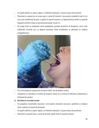 30
- Se spală mâinile cu apă și săpun, se îmbracă mănușile, se pune masca de protecție;
- Pacientul se așează pe un scaun spre o sursă de lumină ( sau poziție șezândă în pat la cei
care sunt imobilizați la pat), cu gâtul în ușoară extensie, se deprimă baza limbii cu spatula
linguală sterilă în timp ce pacientul pronunță vocala A;
- Se șterge ferm cu tamponul steril amigdalele, peretele posterior al faringelui, orice zonă
inflamată, ulcerată sau cu depozit purulent, falsă membrană, se pătrunde în criptele
amigdaleniene;
- Se evită atingerea tamponului de baza limbii sau de palatul moale;
- Tamponul se introduce în mediu de trasport Amies și se trimite la laborator împreună cu
buletinul de analize.
b. Recoltarea secreției nazale
- Se pregătesc materialele necesare: tavă pentru materiale necesare, eprubetă cu tampon
steril, mănuși și mască de protecție;
- Se spală mâinile cu apă și săpun, se îmbracă mănușile, se pune masca de protecție;
- Pacientul se așează spre o sursă de lumină, gâtul fiind în ușoară extensie;
 