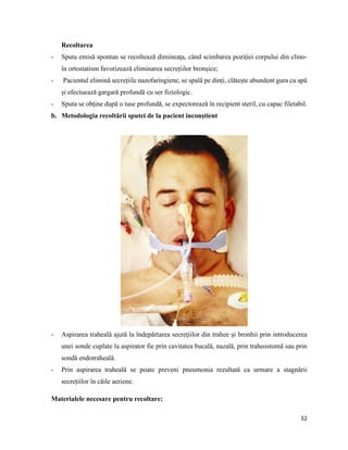 32
Recoltarea
- Sputa emisă spontan se recoltează dimineața, când scimbarea poziției corpului din clino-
în ortostatism favorizează eliminarea secrețiilor bronșice;
- Pacientul elimină secrețiile nazofaringiene, se spală pe dinți, clătește abundent gura cu apă
și efectuează gargară profundă cu ser fiziologic.
- Sputa se obține după o tuse profundă, se expectorează în recipient steril, cu capac filetabil.
b. Metodologia recoltării sputei de la pacient inconștient
- Aspirarea traheală ajută la îndepărtarea secrețiilor din trahee și bronhii prin introducerea
unei sonde cuplate la aspirator fie prin cavitatea bucală, nazală, prin traheostomă sau prin
sondă endotraheală.
- Prin aspirarea traheală se poate preveni pneumonia rezultată ca urmare a stagnării
secrețiilor în căile aeriene.
Materialele necesare pentru recoltare:
 