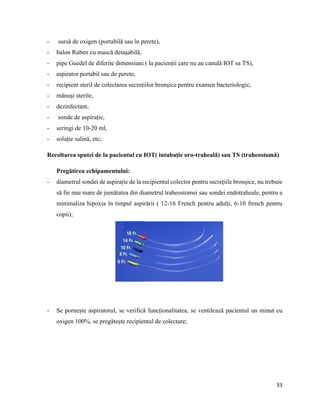 33
- sursă de oxigen (portabilă sau în perete),
- balon Ruben cu mască detașabilă,
- pipe Guedel de diferite dimensiuni ( la pacienții care nu au canulă IOT sa TS),
- aspirator portabil sau de perete,
- recipient steril de colectarea secrețiilor bronșice pentru examen bacteriologic,
- mănuși sterile,
- dezinfectant,
- sonde de aspirație,
- seringi de 10-20 ml,
- soluție salină, etc;
Recoltarea sputei de la pacientul cu IOT( intubație oro-traheală) sau TS (traheostomă)
Pregătirea echipamentului:
- diametrul sondei de aspirație de la recipientul colector pentru secrețiile bronșice, nu trebuie
să fie mai mare de jumătatea din diametrul traheostomei sau sondei endotraheale, pentru a
minimaliza hipoxia în timpul aspirării ( 12-16 French pentru adulți, 6-10 french pentru
copii);
- Se pornește aspiratorul, se verifică funcționalitatea, se ventilează pacientul un minut cu
oxigen 100%, se pregătește recipientul de colectare;
 