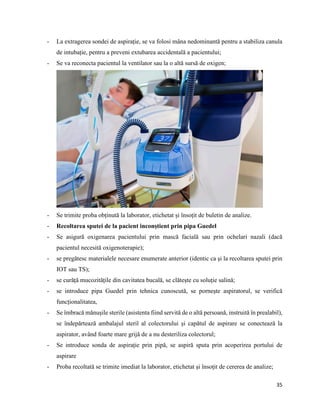 35
- La extragerea sondei de aspirație, se va folosi mâna nedominantă pentru a stabiliza canula
de intubație, pentru a preveni extubarea accidentală a pacientului;
- Se va reconecta pacientul la ventilator sau la o altă sursă de oxigen;
- Se trimite proba obținută la laborator, etichetat și însoțit de buletin de analize.
- Recoltarea sputei de la pacient inconștient prin pipa Guedel
- Se asigură oxigenarea pacientului prin mască facială sau prin ochelari nazali (dacă
pacientul necesită oxigenoterapie);
- se pregătesc materialele necesare enumerate anterior (identic ca și la recoltarea sputei prin
IOT sau TS);
- se curăță mucozitățile din cavitatea bucală, se clătește cu soluție salină;
- se introduce pipa Guedel prin tehnica cunoscută, se pornește aspiratorul, se verifică
funcționalitatea,
- Se îmbracă mănușile sterile (asistenta fiind servită de o altă persoană, instruită în prealabil),
se îndepărtează ambalajul steril al colectorului și capătul de aspirare se conectează la
aspirator, având foarte mare grijă de a nu desteriliza colectorul;
- Se introduce sonda de aspirație prin pipă, se aspiră sputa prin acoperirea portului de
aspirare
- Proba recoltată se trimite imediat la laborator, etichetat și însoțit de cererea de analize;
 