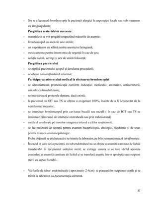 37
- Nu se efectuează bronhoscopie la pacienții alergici la anestezice locale sau sub tratament
cu antigoagulante;
Pregătirea materialelor necesare:
- materialele se vor pregătii respectând măsurile de asepsie;
- bronhoscopul cu anexele sale sterile;
- un vaporizator cu xilină pentru anestezia faringiană;
- medicamente pentru intervenția de urgență în caz de șoc;
- soluție salină, seringi și ace de unică folosință;
Pregătirea pacientului
- se explică pacientului scopul și derularea procedurii;
- se obține consimțământul informat;
Participarea asistentului medical la efectuarea bronhoscopiei
- se administrează premedicația conform indicației medicului: antitusive, antisecretorii,
anxiolitice/tranchilizante;
- se îndepărtează protezele dentare, dacă există;
- la pacientul cu IOT sau TS se obține o oxigenare 100%, înainte de a fi deconectat de la
ventilatorul mecanic;
- se introduce bronhoscopul prin cavitatea bucală sau nazală ( în caz de IOT sau TS se
introduce prin canul de intubație orotraheală sau prin traheostomă)
- medicul urmărește pe monitor imaginea internă a căilor respiratorii;
- se fac prelevări de secreții pentru examen bacteriologic, citologic, biochimic și de țesut
pentru examen anatomopatologic.
Proba obținută se etichetează și se trimite la laborator, pe bilet se menționează lavaj bronșic.
- În cazul în care de la pacienții cu tub endotraheal nu se obține o anumită cantitate de lichid
transferabil în recipientul colector steril, se extrage canula și se taie vârful acesteia
conținând o anumită cantitate de lichid și se transferă aseptic într-o eprubetă sau recipient
steril cu capac filetabil.
- Vârfurile de tuburi endotraheale ( apoximativ 2-4cm) se plasează în recipiente sterile și se
trimit la laborator cu documentația aferentă.
 