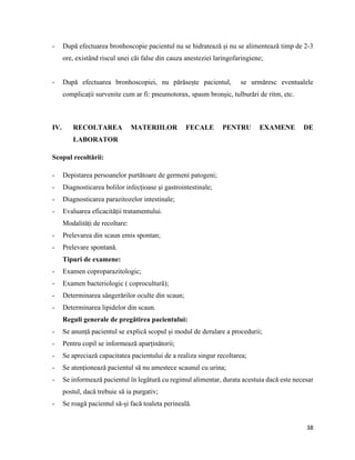 38
- După efectuarea bronhoscopie pacientul nu se hidratează și nu se alimentează timp de 2-3
ore, existând riscul unei căi false din cauza anesteziei laringofaringiene;
- După efectuarea bronhoscopiei, nu părăsește pacientul, se urmăresc eventualele
complicații survenite cum ar fi: pneumotorax, spasm bronșic, tulburări de ritm, etc.
IV. RECOLTAREA MATERIILOR FECALE PENTRU EXAMENE DE
LABORATOR
Scopul recoltării:
- Depistarea persoanelor purtătoare de germeni patogeni;
- Diagnosticarea bolilor infecțioase și gastrointestinale;
- Diagnosticarea parazitozelor intestinale;
- Evaluarea eficacității tratamentului.
Modalități de recoltare:
- Prelevarea din scaun emis spontan;
- Prelevare spontană.
Tipuri de examene:
- Examen coproparazitologic;
- Examen bacteriologic ( coprocultură);
- Determinarea sângerărilor oculte din scaun;
- Determinarea lipidelor din scaun.
Reguli generale de pregătirea pacientului:
- Se anunță pacientul se explică scopul și modul de derulare a procedurii;
- Pentru copil se informează aparținătorii;
- Se apreciază capacitatea pacientului de a realiza singur recoltarea;
- Se atenționează pacientul să nu amestece scaunul cu urina;
- Se informează pacientul în legătură cu regimul alimentar, durata acestuia dacă este necesar
postul, dacă trebuie să ia purgativ;
- Se roagă pacientul să-și facă toaleta perineală.
 