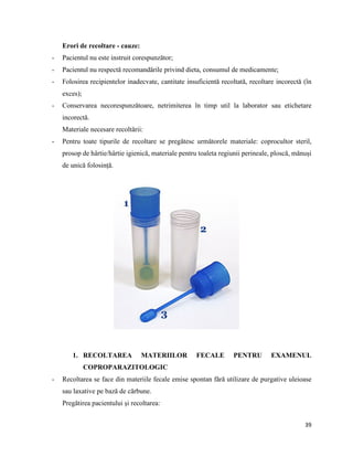 39
Erori de recoltare - cauze:
- Pacientul nu este instruit corespunzător;
- Pacientul nu respectă recomandările privind dieta, consumul de medicamente;
- Folosirea recipientelor inadecvate, cantitate insuficientă recoltată, recoltare incorectă (în
exces);
- Conservarea necorespunzătoare, netrimiterea în timp util la laborator sau etichetare
incorectă.
Materiale necesare recoltării:
- Pentru toate tipurile de recoltare se pregătesc următorele materiale: coprocultor steril,
prosop de hârtie/hârtie igienică, materiale pentru toaleta regiunii perineale, ploscă, mănuși
de unică folosință.
1. RECOLTAREA MATERIILOR FECALE PENTRU EXAMENUL
COPROPARAZITOLOGIC
- Recoltarea se face din materiile fecale emise spontan fără utilizare de purgative uleioase
sau laxative pe bază de cărbune.
Pregătirea pacientului și recoltarea:
 