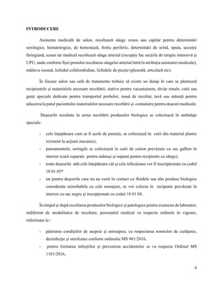 4
INTRODUCERE
Asistenta medicală de salon, recoltează sânge venos sau capilar pentru determinări
serologice, hematologice, de hemostază, frotiu periferic, determinări de urină, sputa, secreție
faringiană, scaun iar medical recoltează sânge arterial (excepție fac secțiile de terapie intensivă și
UPU, unde conform fișei postului recoltarea sângelui arterial întră în atribuția asistentei medicale),
măduva osoasă, lichidul cefalorahidian, lichidele de pucție (pleurală, artculară etc).
În fiecare salon sau sală de tratamente trebuie să existe un dulap în care se păstrează
recipientele și materialele necesare recoltării, stative pentru vacuutainere, tăvițe renale, cutii sau
genți speciale dedicate pentru transportul probelor, masă de recoltat, tavă sau măsuță pentru
aducerea la patul pacientului materialelor necesare recoltării și containere pentru deșeuri medicale.
Deșeurile rezultate în urma recoltării produselor biologice se colectează în ambalaje
speciale:
- cele înțepătoare cum ar fi acele de puncție, se colectează în cutii din material plastic
rezistent la acțiuni mecanice,
- pansamentele, seringile se colectează în cutii de carton prevăzute cu sac galben în
interior (cutii separate pentru mănuși și separat pentru recipiente cu sânge),
- toate deșeurile atât cele înțepătoare cât și cele infecțioase vor fi inscripționate cu codul
18 01 03*
- iar pentru deșeurile care nu au venit în contact cu fluidele sau alte produse biologice
considerate asimibabile cu cele menajere, se vor colecta în recipente prevăzute în
interior cu sac negru și inscrpționate cu codul 18 01 04 .
În timpul și după recoltarea produselor biologice și patologice pentru examene de laborator,
indiferent de modalitatea de recoltare, personalul medical va respecta ordinele în vigoare,
referitoare la :
- păstrarea condițiilor de asepsie și antisepsie, cu respectarea normelor de curățenie,
dezinfecție și sterilizare conform ordinului MS 961/2016,
- pentru limitarea infecțiilor și prevenirea accidentelor se va respecta Ordinul MS
1101/2016,
 