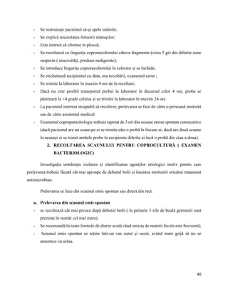 40
- Se instruiește pacientul să-și spele mâinile;
- Se explică necesitatea folosirii mănușilor;
- Este instruit să elimine în ploscă;
- Se recoltează cu lingurița coprorecoltorului câteva fragmente (circa 5 gr) din diferite zone
suspecte ( mucozități, produse nedigerate);
- Se introduce lingurița coprorecoltorului în colector și se închide;
- Se etichetează recipientul cu data, ora recoltării, examenul cerut ;
- Se trimite la laborator în maxim 4 ore de la recoltare;
- Dacă nu este posibil transportul probei la laborator în decursul celor 4 ore, proba se
păstrează la +4 grade celsius și se trimite la laborator în maxim 24 ore.
- La pacientul internat incapabil să recolteze, prelevarea se face de către o persoană instruită
sau de către asistentul medical.
- Examenul coproparazitologic trebuie repetat de 3 ori din scaune emise spontan consecutive
(dacă pacientul are un scaun pe zi se trimite câte o probă în fiecare zi; dacă are două scaune
în aceeași zi se trimit ambele probe în recipiente diferite și încă o probă din ziua a doua).
2. RECOLTAREA SCAUNULUI PENTRU COPROCULTURĂ ( EXAMEN
BACTERIOLOGIC)
Investigația urmărește izolarea și identificarea agenților etiologici motiv pentru care
prelevarea trebuie făcută cât mai aproape de debutul bolii și înaintea instituirii oricărui tratament
antimicrobian.
Prelevarea se face din scaunul emis spontan sau direct din rect.
a. Prelevarea din scaunul emis spontan
- se recoltează cât mai prcoce după debutul bolii ( în primele 3 zile de boală germenii sunt
prezenți în număr cel mai mare).
- Se recomandă în toate formele de diaree acută când emisia de materii fecale este frecventă;
- Scaunul emis spontan se reține într-un vas curat și uscat, având mare grijă să nu se
amestece cu urina.
 