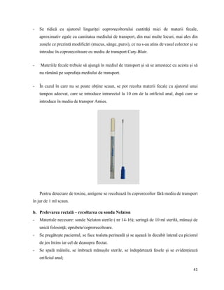 41
- Se ridică cu ajutorul linguriței coprorecoltorului cantități mici de materii fecale,
aproximativ egale cu cantitatea mediului de transport, din mai multe locuri, mai ales din
zonele ce prezintă modificări (mucus, sânge, puroi), ce nu s-au atins de vasul colector și se
introduc în coprorecoltoare cu mediu de transport Cary-Blair.
- Materiile fecale trebuie să ajungă în mediul de transport și să se amestece cu acesta și să
nu rămână pe suprafața mediului de transport.
- În cazul în care nu se poate obține scaun, se pot recolta materii fecale cu ajutorul unui
tampon adecvat, care se introduce intrarectal la 10 cm de la orificiul anal, după care se
introduce în mediu de transpor Amies.
Pentru detectare de toxine, antigene se recoltează în coprorecoltor fără mediu de transport
în jur de 1 ml scaun.
b. Prelevarea rectală – recoltarea cu sonda Nelaton
- Materiale necesare: sonde Nelaton sterile ( nr 14-16); seringă de 10 ml sterilă, mănuși de
unică folosință; eprubete/coprorecoltoare.
- Se pregătește pacientul, se face toaleta perineală și se așează în decubit lateral cu piciorul
de jos întins iar cel de deasupra flectat.
- Se spală mâinile, se îmbracă mănușile sterile, se îndepărtează fesele și se evidențiează
orificiul anal;
 