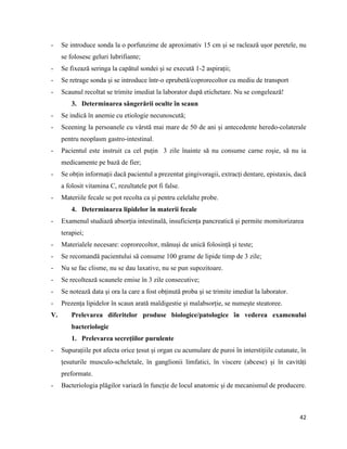 42
- Se introduce sonda la o porfunzime de aproximativ 15 cm și se raclează ușor peretele, nu
se folosesc geluri lubrifiante;
- Se fixează seringa la capătul sondei și se execută 1-2 aspirații;
- Se retrage sonda și se introduce într-o eprubetă/coprorecoltor cu mediu de transport
- Scaunul recoltat se trimite imediat la laborator după etichetare. Nu se congelează!
3. Determinarea sângerării oculte în scaun
- Se indică în anemie cu etiologie necunoscută;
- Sceening la persoanele cu vârstă mai mare de 50 de ani și antecedente heredo-colaterale
pentru neoplasm gastro-intestinal.
- Pacientul este instruit ca cel puțin 3 zile înainte să nu consume carne roșie, să nu ia
medicamente pe bază de fier;
- Se obțin informații dacă pacientul a prezentat gingivoragii, extracți dentare, epistaxis, dacă
a folosit vitamina C, rezultatele pot fi false.
- Materiile fecale se pot recolta ca și pentru celelalte probe.
4. Determinarea lipidelor în materii fecale
- Examenul studiază absorția intestinală, insuficiența pancreatică și permite momitorizarea
terapiei;
- Materialele necesare: coprorecoltor, mănuși de unică folosință și teste;
- Se recomandă pacientului să consume 100 grame de lipide timp de 3 zile;
- Nu se fac clisme, nu se dau laxative, nu se pun supozitoare.
- Se recoltează scaunele emise în 3 zile consecutive;
- Se notează data și ora la care a fost obținută proba și se trimite imediat la laborator.
- Prezența lipidelor în scaun arată maldigestie și malabsorție, se numește steatoree.
V. Prelevarea diferitelor produse biologice/patologice în vederea examenului
bacteriologic
1. Prelevarea secrețiilor purulente
- Supurațiile pot afecta orice țesut și organ cu acumulare de puroi în interstițiile cutanate, în
țesuturile musculo-scheletale, în ganglionii limfatici, în viscere (abcese) și în cavități
preformate.
- Bacteriologia plăgilor variază în funcție de locul anatomic și de mecanismul de producere.
 