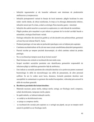 43
- Infecțiile tegumentului și ale îesutului subiacent sunt dominate de piodermitele
stafilococice și streptococice.
- Infecțiile postoperatorii variază în funcție de locul anatomic: plăgile localizate în zone
relativ sterile rămân, de obicei neinfectate, în timp ce în chirurgia abdomenului inferior,
infecțiile rareori pot fi evitate, având ca etiologie flora tractului gastro - intestinal.
- Infecțiile din cadrul arsurilor se asociază cu septicemie și o rată ridicată de mortalitate.
- Plăgile produse prin mușcături se pot infecta cu germeni de la nivelul cavității bucale a
animalului, etiologia fiind foarte variată.
- Etiologia infecțiilor din ulcerul de gambă și cel din decubit este polimicrobian, germenul
cel mai frecvent infectat fiind S. Aerus.
- Produsul patologic cel mai adecvat prelucrării patologice este cel abținut prin aspirație.
- Cantitatea recoltată trebuie să fie cât mai mare (crește sensibilitatea detectării patogenului).
- Puroiul recoltat pe tampon prezintă dezavantajul, că oferă cantitate redusă de produs
patologic.
- Nu se recoltează pe tampon uscat de pe leziuni uscate!
- Dacă leziunea este extinsă se recoltează din mai multe zone.
- Scopul recoltării secrețiilor purulente este identificarea germenilor responsabili de
infectarea plăgii și stabilirea germenilor față de antibiotice.
- Este indicat ca secrețiile purulente din colecțiile deschise să se preleveze pentru examenul
bacteriologic în sălile de microchirurgie sau sălile de pansamnete, de către personal
calificat. Se are în vedere acest lucru, deoarece, leziunile purulente deschise sunt
susceptibile la contaminare cu germeni din mediul înconjurător, vehiculați prin aerosoli în
sălile de recoltare generală.
a. Recoltarea puroiului din leziuni deschise:
- Materiale necesare: pense sterile, mănuși sterile, seringi, ser fiziologic steril, comprese,
soluții dezinfectante, tampoane sterile, pipete.
- Se spală mâinile, se îmbracă mânușile sterile;
- se curăță și se dezinfectează zona;
- se șterge cu comprese sterile;
- se recoltează din secreție prin aspirare cu o seringă sau pipetă, sau pe un tampon steril
umezit în prelabil cu ser fiziologic steril;
 