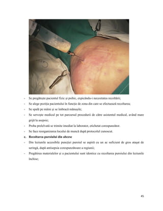 45
- Se pregătește pacientul fizic și psihic, expicându-i necesitatea recoltării;
- Se alege poziția pacientului în funcție de zona din care se efectuează recoltarea;
- Se spală pe mâini și se îmbracă mănușile;
- Se servește medicul pe tot parcursul procedurii de către asistentul medical, având mare
grijă la asepsie;
- Proba prelelvată se trimite imediat la laborator, etichetat corespunzător.
- Se face reorganizarea locului de muncă după protocolul cunoscut.
c. Recoltarea puroiului din abcese
- Din leziunile accesibile puncției puroiul se aspiră cu un ac suficient de gros atașat de
seringă, după antisepsia corespunzătoare a regiunii;
- Pregătirea materialelor și a pacientului sunt identice cu recoltarea puroiului din leziunile
închise;
 