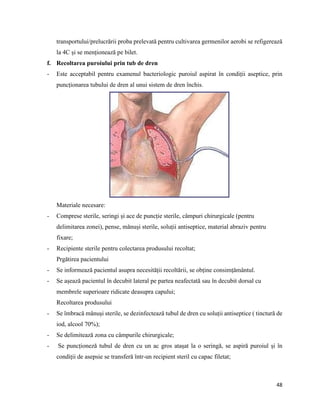 48
transportului/prelucrării proba prelevată pentru cultivarea germenilor aerobi se refigerează
la 4C și se menționează pe bilet.
f. Recoltarea puroiului prin tub de dren
- Este acceptabil pentru examenul bacteriologic puroiul aspirat în condiții aseptice, prin
puncționarea tubului de dren al unui sistem de dren închis.
Materiale necesare:
- Comprese sterile, seringi și ace de puncție sterile, câmpuri chirurgicale (pentru
delimitarea zonei), pense, mănuși sterile, soluții antiseptice, material abraziv pentru
fixare;
- Recipiente sterile pentru colectarea produsului recoltat;
Prgătirea pacientului
- Se informează pacientul asupra necesității recoltării, se obține consimțământul.
- Se așează pacientul în decubit lateral pe partea neafectată sau în decubit dorsal cu
membrele superioare ridicate deasupra capului;
Recoltarea produsului
- Se îmbracă mănuși sterile, se dezinfectează tubul de dren cu soluții antiseptice ( tinctură de
iod, alcool 70%);
- Se delimitează zona cu câmpurile chirurgicale;
- Se puncționeză tubul de dren cu un ac gros atașat la o seringă, se aspiră puroiul și în
condiții de asepsie se transferă într-un recipient steril cu capac filetat;
 