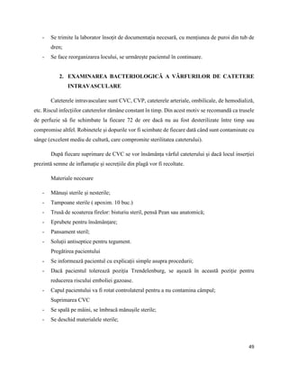 49
- Se trimite la laborator însoțit de documentația necesară, cu mențiunea de puroi din tub de
dren;
- Se face reorganizarea locului, se urmărește pacientul în continuare.
2. EXAMINAREA BACTERIOLOGICĂ A VÂRFURILOR DE CATETERE
INTRAVASCULARE
Cateterele intravasculare sunt CVC, CVP, cateterele arteriale, ombilicale, de hemodializă,
etc. Riscul infecțiilor cateterelor rămâne constant în timp. Din acest motiv se recomandă ca trusele
de perfuzie să fie schimbate la fiecare 72 de ore dacă nu au fost desterilizate între timp sau
compromise altfel. Robinetele și dopurile vor fi scimbate de fiecare dată când sunt contaminate cu
sânge (excelent mediu de cultură, care compromite sterilitatea cateterului).
După fiecare suprimare de CVC se vor însămânța vârful cateterului și dacă locul inserției
prezintă semne de inflamație și secrețiile din plagă vor fi recoltate.
Materiale necesare
- Mănuși sterile și nesterile;
- Tampoane sterile ( apoxim. 10 buc.)
- Trusă de scoaterea firelor: bisturiu steril, pensă Pean sau anatomică;
- Eprubete pentru însămânțare;
- Pansament steril;
- Soluții antiseptice pentru tegument.
Pregătirea pacientului
- Se informează pacientul cu explicații simple asupra procedurii;
- Dacă pacientul tolerează poziția Trendelenburg, se așează în această poziție pentru
reducerea riscului emboliei gazoase.
- Capul pacientului va fi rotat controlateral pentru a nu contamina câmpul;
Suprimarea CVC
- Se spală pe mâini, se îmbracă mănușile sterile;
- Se deschid materialele sterile;
 