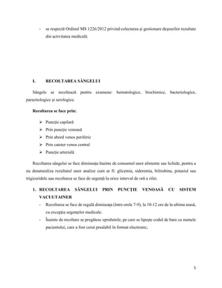 5
- se respectă Ordinul MS 1226/2012 privind colectarea și gestionare deșeurilor rezultate
din activitatea medicală.
I. RECOLTAREA SÂNGELUI
Sângele se recoltează pentru examene: hematologice, biochimice, bacteriologice,
parazitologice și serologice.
Recoltarea se face prin:
 Puncție capilară
 Prin puncție venoasă
 Prin abord venos periferic
 Prin cateter venos central
 Puncție arterială
Recoltarea sângelui se face dimineața înainte de consumul unor alimente sau lichide, pentru a
nu denaturaliza rezultatul unor analize cum ar fi: glicemia, sideremia, bilirubina, potasiul sau
trigiceridele sau recoltarea se face de urgență la orice interval de oră a zilei.
1. RECOLTAREA SÂNGELUI PRIN PUNCȚIE VENOASĂ CU SISTEM
VACUUTAINER
- Recoltarea se face de regulă dimineața (între orele 7-9), la 10-12 ore de la ultima masă,
cu excepția urgențelor medicale.
- Înainte de recoltare se pregătesc eprubetele, pe care se lipește codul de bare cu numele
pacientului, care a fost cerut prealabil în format electronic;
 