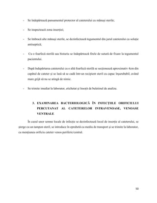 50
- Se îndepărtează pansamentul protector al cateterului cu mănuși sterile;
- Se inspectează zona inserției;
- Se îmbracă alte mănuși sterile, se dezinfectează tegumentul din jurul cateterului cu soluție
antiseptică;
- Cu o foarfecă sterilă sau bisturiu se îndepărtează firele de sutură de fixare la tegumentul
pacientului.
- După îndepărtarea cateterului cu o altă foarfecă sterilă se secționează aproximativ 4cm din
capătul de cateter și se lasă să se cadă într-un recipient steril cu capac înșurubabil, având
mare grijă să nu se atingă de nimic.
- Se trimite imediat la laborator, etichetat și însoțit de buletinul de analize.
3. EXAMINAREA BACTERIOLOGICĂ ÎN INFECȚIILE ORIFICIULUI
PERCUTANAT AL CATETERELOR INTRAVENOASE, VENOASE
VENTRALE
În cazul unor semne locale de infecție se dezinfectează locul de inserție al cateterului, se
șterge cu un tampon steril, se introduce în eprubetă cu mediu de transport și se trimite la laborator,
cu mențiunea orificiu cateter venos periferic/central.
 