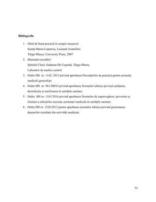 51
Bibliografie
1. Ghid de bună practică în terapie intensivă
Sanda-Maria Copotoiu, Leonard Azamfirei.
Târgu-Mureș; University Press, 2007
2. Manualul recoltării
Spitalul Clinic Județean De Urgență, Târgu-Mureș
Laborator de analize central
3. Ordin MS nr. 1142/ 2013 privind aprobarea Procedurilor de practică pentru asistenți
medicali generaliști
4. Ordin MS nr. 961/20016 privind aprobarea Normelor tehnice privind curățarea,
dezinfecția și sterilizarea în unitățile sanitare.
5. Ordin MS nr. 1101/2016 privind aprobarea Normelor de supraveghere, prevenire și
limitare a infecțiilor asociate asistenței medicale în unitățile sanitare
6. Ordin MS nr. 1226/2012 pentru aprobarea normelor tehnice privind gestionarea
deșeurilor rezultate din activități medicale.
 