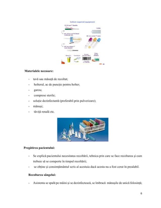 6
Materialele necasare:
- tavă sau măsuță de recoltat;
- holterul, ac de puncție pentru holter;
- garou;
- comprese sterile;
- soluție dezinfectantă (preferabil prin pulverizare);
- mănuși;
- tăviță renală etc.
Pregătirea pacientului:
- Se explică pacientului necesitatea recoltării, tehnica prin care se face recoltarea și cum
trebuie să se comporte în timpul recoltării;
- se obține și consimțământul scris al acestuia dacă acesta nu a fost cerut în prealabil.
Recoltarea sângelui:
- Asistenta se spală pe mâini și se dezinfectează, se îmbracă mănușile de unică folosință;
 