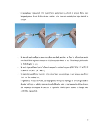 7
- Se pregătește vacuumul prin înderprtarea capacului necolorat al acului dublu care
acoperă partea de ac de înveliș de cauciuc, prin răsucire ușoară și se înșurubează în
holder;
- Se așează pacientul pe un saun cu spătar sau dacă recoltare se face în salon și pacientul
este imobilizat la pat recoltarea se face în decubit dorsal în așa fel ca brațul pacientului
să fie îndreptat în jos;
- Se aplică garoul la cel puțin 3-5 cm deasupra locului de înțepare ( MAXIM UN MINUT
ÎNAINTE DE RECOLTARE);
- Se dezinfectează locul puncției prin pulverizare sau se șterge cu un tampon cu alcool
70% sau tinctură de iod;
- Se pătrunde cu acul în venă, se alege primul tub și se împinge în holder apăsând cu
degetul mijlociu și arătător pe marginea holderului până ce partea acului dublu dinspre
tub străpunge diafragma de cauciuc al capacului tubului (acul trebuie să înțepe zona
centrală a capacului);
 