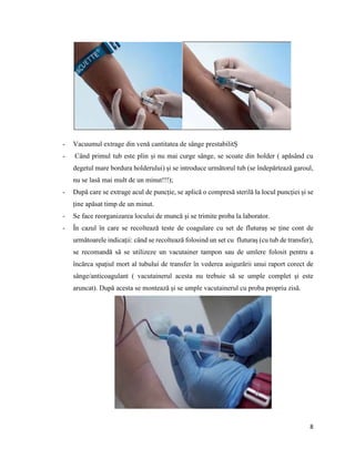 8
- Vacuumul extrage din venă cantitatea de sânge prestabilitȘ
- Când primul tub este plin și nu mai curge sânge, se scoate din holder ( apăsând cu
degetul mare bordura holderului) și se introduce următorul tub (se îndepărtează garoul,
nu se lasă mai mult de un minut!!!);
- După care se extrage acul de puncție, se aplică o compresă sterilă la locul puncției și se
ține apăsat timp de un minut.
- Se face reorganizarea locului de muncă și se trimite proba la laborator.
- În cazul în care se recoltează teste de coagulare cu set de fluturaș se ține cont de
următoarele indicații: când se recoltează folosind un set cu fluturaș (cu tub de transfer),
se recomandă să se utilizeze un vacutainer tampon sau de umlere folosit pentru a
încărca spațiul mort al tubului de transfer în vederea asigurării unui raport corect de
sânge/anticoagulant ( vacutainerul acesta nu trebuie să se umple complet și este
aruncat). După acesta se montează și se umple vacutainerul cu proba propriu zisă.
 
