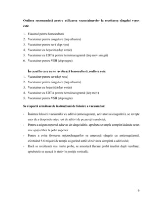 9
Ordinea recomandată pentru utilizarea vacuutainerelor la recoltarea sângelui venos
este:
1. Flaconul pentru hemocultură
2. Vacutainer pentru coagulare (dop albastru)
3. Vacutainer pentru ser ( dop roșu)
4. Vacutainer cu heparină (dop verde)
5. Vacutainer cu EDTA pentru hemoleucogramă (dop mov sau gri)
6. Vacutainer pentru VSH (dop negru)
În cazul în care nu se recoltează hemocultură, ordinea este:
1. Vacutainer pentru ser (dop roșu)
2. Vacutainer pentru coagulare (dop albastru)
3. Vacutainer cu heparină (dop verde)
4. Vacutainer cu EDTA pentru hemoleucogramă (dop mov)
5. Vacutainer pentru VSH (dop negru)
Se respectă următoarele instrucțiuni de folosire a vacuumilor:
- Înaintea folosirii vacuumilor cu aditivi (anticoagulanți, activatori ai coagulării), se lovește
ușor de a desprinde orice rest de aditivi de pe pereții eprubetei;
- Pentru a asigura raportul adecvat de sânge/aditiv, eprubeta se umple complet lăsându-se un
mic spațiu liber la polul superior
- Pentru a evita formarea microcheagurilor se amestecă sângele cu anticoagulantul,
efectuând 5-6 mișcări de rotație asigurând astfel dizolvarea completă a aditivului;
- Dacă se recoltează mai multe probe, se amestecă fiecare probă imediat după recoltare;
eprubetele se așează în stativ în poziție verticală;
 