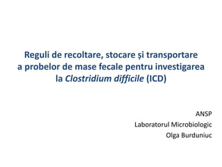 Reguli de recoltare, stocare și transportare
a probelor de mase fecale pentru investigarea
la Clostridium difficile (ICD)
ANSP
Laboratorul Microbiologic
Olga Burduniuc
 