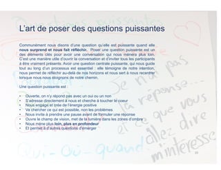 L’art de poser des questions puissantes
Communément nous disons d’une question qu’elle est puissante quand elle
nous surprend et nous fait réfléchir. Poser une question puissante est un
des éléments clés pour avoir une conversation qui nous mènera plus loin.
C’est une manière utile d’ouvrir la conversation et d’inviter tous les participants
à être vraiment présents. Avoir une question centrale puissante, qui nous guide
tout au long d’un processus est essentiel : elle témoigne de notre intention,
nous permet de réfléchir au-delà de nos horizons et nous sert à nous recentrer
lorsque nous nous éloignons de notre chemin.
Une question puissante est :
•  Ouverte, on n’y répond pas avec un oui ou un non
•  S’adresse directement à nous et cherche à toucher le coeur
•  Nous engage et crée de l’énergie positive
•  Va chercher ce qui est possible, non les problèmes
•  Nous invite à prendre une pause avant de formuler une réponse
•  Ouvre le champ de vision, met de la lumière dans les zones d’ombre
•  Nous mène plus loin, plus en profondeur
•  Et permet à d’autres questions d’émerger
10	
  
 