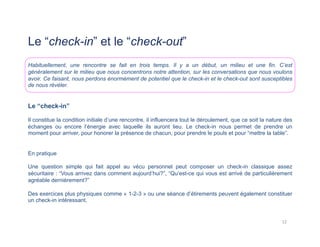 Le “check-in” et le “check-out”
Habituellement, une rencontre se fait en trois temps. Il y a un début, un milieu et une fin. C’est
généralement sur le milieu que nous concentrons notre attention, sur les conversations que nous voulons
avoir. Ce faisant, nous perdons énormément de potentiel que le check-in et le check-out sont susceptibles
de nous révéler.
Le “check-in”
Il constitue la condition initiale d’une rencontre, il influencera tout le déroulement, que ce soit la nature des
échanges ou encore l’énergie avec laquelle ils auront lieu. Le check-in nous permet de prendre un
moment pour arriver, pour honorer la présence de chacun, pour prendre le pouls et pour “mettre la table”.
En pratique
Une question simple qui fait appel au vécu personnel peut composer un check-in classique assez
sécuritaire : “Vous arrivez dans comment aujourd’hui?”, “Qu’est-ce qui vous est arrivé de particulièrement
agréable dernièrement?”
Des exercices plus physiques comme « 1-2-3 » ou une séance d’étirements peuvent également constituer
un check-in intéressant.
12	
  
 