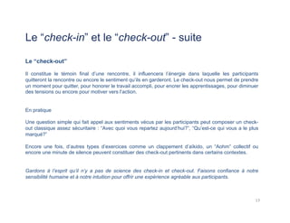 Le “check-in” et le “check-out” - suite
Le “check-out”
Il constitue le témoin final d’une rencontre, il influencera l’énergie dans laquelle les participants
quitteront la rencontre ou encore le sentiment qu’ils en garderont. Le check-out nous permet de prendre
un moment pour quitter, pour honorer le travail accompli, pour encrer les apprentissages, pour diminuer
des tensions ou encore pour motiver vers l’action.
En pratique
Une question simple qui fait appel aux sentiments vécus par les participants peut composer un check-
out classique assez sécuritaire : “Avec quoi vous repartez aujourd’hui?”, “Qu’est-ce qui vous a le plus
marqué?”
Encore une fois, d’autres types d’exercices comme un clappement d’aïkido, un “Aohm” collectif ou
encore une minute de silence peuvent constituer des check-out pertinents dans certains contextes.
Gardons à l’esprit qu’il n’y a pas de science des check-in et check-out. Faisons confiance à notre
sensibilité humaine et à notre intuition pour offrir une expérience agréable aux participants.
13	
  
 