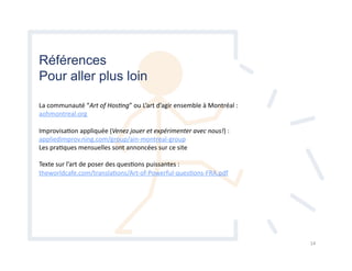 Références
Pour aller plus loin
La	
  communauté	
  “Art	
  of	
  Hos)ng”	
  ou	
  L’art	
  d’agir	
  ensemble	
  à	
  Montréal	
  :	
  
aohmontreal.org	
  
ImprovisaHon	
  appliquée	
  (Venez	
  jouer	
  et	
  expérimenter	
  avec	
  nous!)	
  :	
  
appliedimprov.ning.com/group/ain-­‐montreal-­‐group	
  
Les	
  praHques	
  mensuelles	
  sont	
  annoncées	
  sur	
  ce	
  site	
  
Texte	
  sur	
  l’art	
  de	
  poser	
  des	
  quesHons	
  puissantes	
  :	
  
theworldcafe.com/translaHons/Art-­‐of-­‐Powerful-­‐quesHons-­‐FRA.pdf	
  
14	
  
 