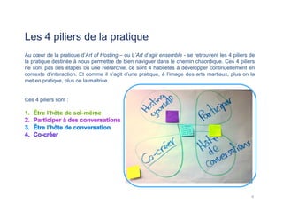 Les 4 piliers de la pratique
Au cœur de la pratique d’Art of Hosting – ou L’Art d’agir ensemble - se retrouvent les 4 piliers de
la pratique destinée à nous permettre de bien naviguer dans le chemin chaordique. Ces 4 piliers
ne sont pas des étapes ou une hiérarchie, ce sont 4 habiletés à développer continuellement en
contexte d’interaction. Et comme il s’agit d’une pratique, à l’image des arts martiaux, plus on la
met en pratique, plus on la maitrise.
Ces 4 piliers sont :
4	
  
 