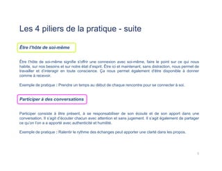 Les 4 piliers de la pratique - suite
Être l’hôte de soi-même
Être l’hôte de soi-même signifie s'offrir une connexion avec soi-même, faire le point sur ce qui nous
habite, sur nos besoins et sur notre état d’esprit. Être ici et maintenant, sans distraction, nous permet de
travailler et d’interagir en toute conscience. Ça nous permet également d'être disponible à donner
comme à recevoir.
Exemple de pratique : Prendre un temps au début de chaque rencontre pour se connecter à soi.
Participer à des conversations
Participer consiste à être présent, à se responsabiliser de son écoute et de son apport dans une
conversation. Il s’agit d’écouter chacun avec attention et sans jugement. Il s’agit également de partager
ce qu’on l’on a a apporté avec authenticité et humilité.
Exemple de pratique : Ralentir le rythme des échanges peut apporter une clarté dans les propos.
5	
  
 