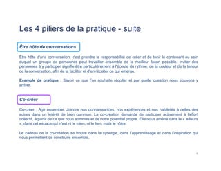 Les 4 piliers de la pratique - suite
Être hôte de conversations
Être hôte d'une conversation, c'est prendre la responsabilité de créer et de tenir le contenant au sein
duquel un groupe de personnes peut travailler ensemble de la meilleur façon possible. Inviter des
personnes à y participer signifie être particulièrement à l'écoute du rythme, de la couleur et de la teneur
de la conversation, afin de la faciliter et d’en récolter ce qui émerge.
Exemple de pratique : Savoir ce que l’on souhaite récolter et par quelle question nous pouvons y
arriver.
Co-créer
Co-créer : Agir ensemble. Joindre nos connaissances, nos expériences et nos habiletés à celles des
autres dans un intérêt de bien commun. La co-création demande de participer activement à l'effort
collectif, à partir de ce que nous sommes et de notre potentiel propre. Elle nous amène dans le « ailleurs
», dans cet espace qui n'est ni le mien, ni le tien, mais le nôtre.
Le cadeau de la co-création se trouve dans la synergie, dans l’apprentissage et dans l'inspiration qui
nous permettent de construire ensemble.
6	
  
 