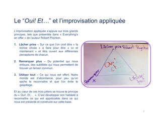 Le “Oui! Et…” et l’improvisation appliquée
L’improvisation appliquée s’appuie sur trois grands
principes, tels que présentés dans « Everything’s
an offer » de l’auteur Robert Poynton.
1.  Lâcher prise – Sur ce que l’on croit être « la
bonne chose » à faire pour être « ici et
maintenant » et être ouvert aux différentes
perceptions de chacun.
2.  Remarquer plus – Du potentiel qui nous
entoure, des subtilités qui nous permettent de
trouver un terrain commun.
3.  Utiliser tout – Ce qui nous est offert. Notre
monde est d’abondance, pour peu qu’on
sache le reconnaitre et que l’on évite le
gaspillage.
Et au cœur de ces trois piliers se trouve le principe
du « Oui!, Et… ». C’est développer son habileté à
reconnaître ce qui est appréciable dans ce qui
nous est présenté et construire sur cette base.
7	
  
 