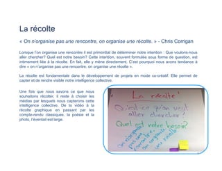 La récolte
« On n’organise pas une rencontre, on organise une récolte. » - Chris Corrigan
Lorsque l’on organise une rencontre il est primordial de déterminer notre intention : Que voulons-nous
aller chercher? Quel est notre besoin? Cette intention, souvent formulée sous forme de question, est
intimement liée à la récolte. En fait, elle y mène directement. C’est pourquoi nous avons tendance à
dire « on n’organise pas une rencontre, on organise une récolte ».
La récolte est fondamentale dans le développement de projets en mode co-créatif. Elle permet de
capter et de rendre visible notre intelligence collective.
Une fois que nous savons ce que nous
souhaitons récolter, il reste à choisir les
médias par lesquels nous capterons cette
intelligence collective. De la vidéo à la
récolte graphique en passant par les
compte-rendu classiques, la poésie et la
photo, l’éventail est large.
9	
  
 
