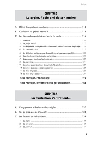 Edi.pro




                               CHAPITRE 3
                 Le projet, fidèle ami de son maître


a.   définir le projet non-marchand ......................................................114

B.   Quels sont les grands risques ? ......................................................115

c. Les étapes d’un projet de recherche de fonds .................................116

      1.    L’identité............................................................................................... 116
      2.    Le projet social ..................................................................................... 117
      3.    La désignation du responsable ou la mise sur pieds d’un comité de pilotage ...119
      4.    La communication ............................................................................... 119
      5.    La définition de l’ensemble de ses tâches et des responsabilités ............. 120
      6.    Eventuellement, le choix des partenaires................................................ 120
      7.    Les analyses légales et administratives .................................................. 120
      8.    Le planning .......................................................................................... 121
      9.    L’analyse des indicateurs de suivi et d’évaluation ................................... 122
      10. L’analyse des ressources nécessaires .................................................... 122
      11. La mise en place .................................................................................. 123
      12. La mise en perspective .......................................................................... 124

      FICHE PRATIQUE - L’ABC DU DON ................................................................... 129

      FICHE PRATIQUE - INTÉRESSER CEUX QUI VOUS LISENT ......................... 134



                                    CHAPITRE 4
                          La frustration s’entretient...


a.   L’engagement et le don ont leurs règles ..........................................137

B.   Pas de bras, pas de chocolat ! .......................................................138

c. Les fixations de la frustration ..........................................................139

      1.    Le statut .............................................................................................. 140
      2.    La privation .......................................................................................... 142
      3.    Le pouvoir ........................................................................................... 147



                                                                                                                        9
 