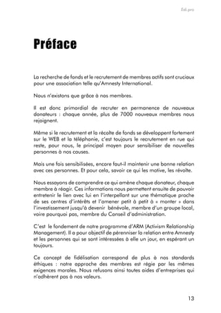 Edi.pro




Préface

La recherche de fonds et le recrutement de membres actifs sont cruciaux
pour une association telle qu’amnesty international.

nous n’existons que grâce à nos membres.

il est donc primordial de recruter en permanence de nouveaux
donateurs : chaque année, plus de 7000 nouveaux membres nous
rejoignent.

même si le recrutement et la récolte de fonds se développent fortement
sur le WeB et la téléphonie, c’est toujours le recrutement en rue qui
reste, pour nous, le principal moyen pour sensibiliser de nouvelles
personnes à nos causes.

mais une fois sensibilisées, encore faut-il maintenir une bonne relation
avec ces personnes. et pour cela, savoir ce qui les motive, les révolte.

nous essayons de comprendre ce qui amène chaque donateur, chaque
membre à réagir. ces informations nous permettent ensuite de pouvoir
entretenir le lien avec lui en l’interpellant sur une thématique proche
de ses centres d’intérêts et l’amener petit à petit à « monter » dans
l’investissement jusqu’à devenir bénévole, membre d’un groupe local,
voire pourquoi pas, membre du conseil d’administration.

c’est le fondement de notre programme d’arm (activism relationship
management). il a pour objectif de pérenniser la relation entre amnesty
et les personnes qui se sont intéressées à elle un jour, en espérant un
toujours.

ce concept de fidélisation correspond de plus à nos standards
éthiques : notre approche des membres est régie par les mêmes
exigences morales. nous refusons ainsi toutes aides d’entreprises qui
n’adhèrent pas à nos valeurs.



                                                                     13
 